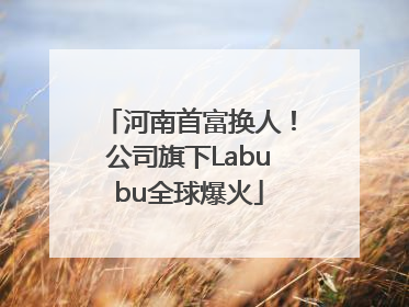 河南首富换人！公司旗下Labubu全球爆火