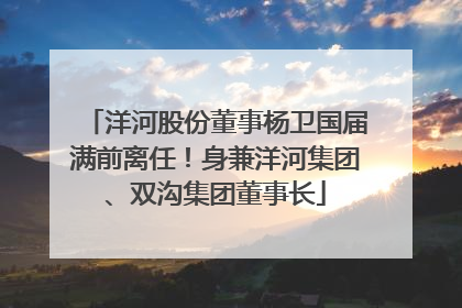 洋河股份董事杨卫国届满前离任！身兼洋河集团、双沟集团董事长