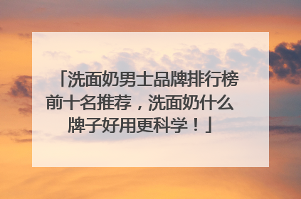 洗面奶男士品牌排行榜前十名推荐，洗面奶什么牌子好用更科学！