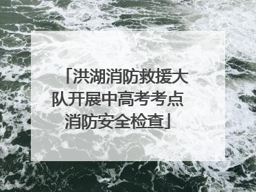 洪湖消防救援大队开展中高考考点消防安全检查