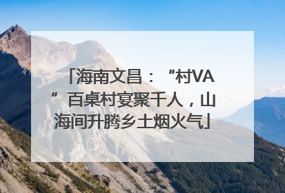 海南文昌：“村VA”百桌村宴聚千人，山海间升腾乡土烟火气