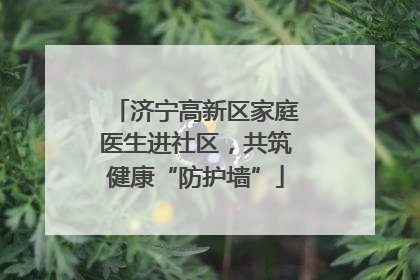 济宁高新区家庭医生进社区，共筑健康“防护墙”