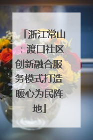 浙江常山：渡口社区创新融合服务模式打造暖心为民阵地
