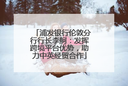 浦发银行伦敦分行行长李舸：发挥跨境平台优势，助力中英经贸合作