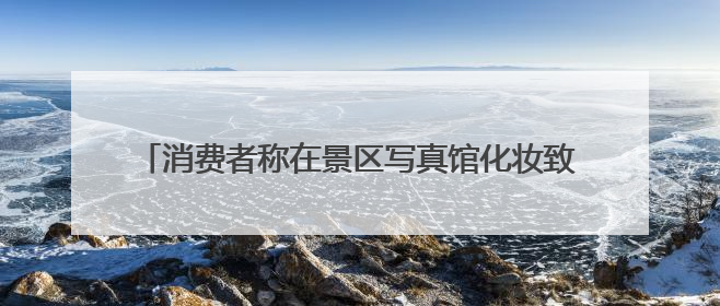 消费者称在景区写真馆化妆致双眼化学灼伤，店家称或因其卸妆不当 市场监管部门介入