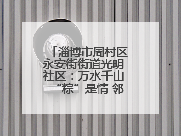 淄博市周村区永安街街道光明社区：万水千山“粽”是情 邻里欢聚迎端午