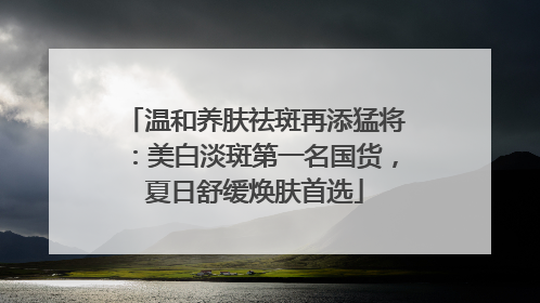 温和养肤祛斑再添猛将：美白淡斑第一名国货，夏日舒缓焕肤首选