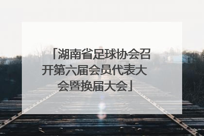 湖南省足球协会召开第六届会员代表大会暨换届大会