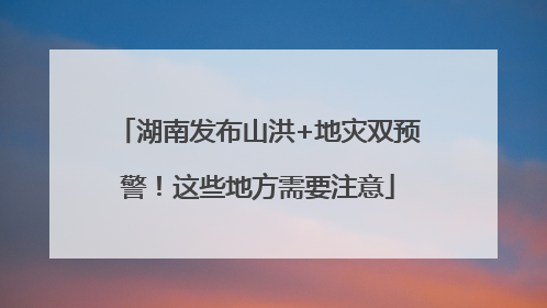 湖南发布山洪+地灾双预警！这些地方需要注意