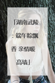 湖南武陵：端午粽飘香 亲情暖高墙