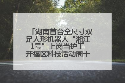 湖南首台全尺寸双足人形机器人“湘江1号”上岗当护工 开福区科技活动周十大科创项目签约