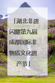 湖北非遗闪耀第九届成都国际非物质文化遗产节