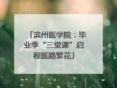 滨州医学院：毕业季“三堂课”启程医路繁花