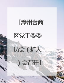 漳州台商区党工委委员会（扩大）会召开
