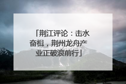 荆江评论：击水奋楫，荆州龙舟产业正破浪前行
