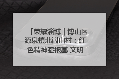 荣耀淄博｜博山区源泉镇北崮山村：红色精神强根基 文明新风润山乡