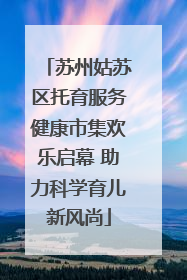 苏州姑苏区托育服务健康市集欢乐启幕 助力科学育儿新风尚