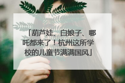 葫芦娃、白娘子、哪吒都来了！杭州这所学校的儿童节满满国风