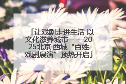 让戏剧走进生活 以文化滋养城市——2025北京·西城“百姓戏剧展演”预热开启