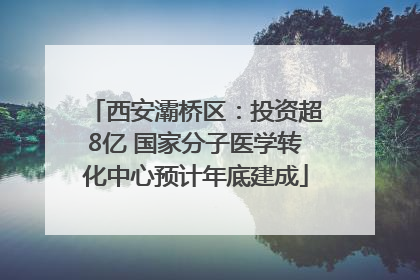 西安灞桥区：投资超8亿 国家分子医学转化中心预计年底建成