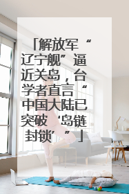 解放军“辽宁舰”逼近关岛，台学者直言“中国大陆已突破‘岛链封锁’”