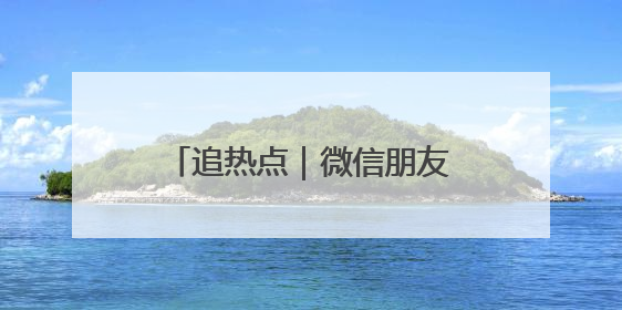 追热点｜微信朋友圈能查看访客？腾讯回应！网友：又是虚惊一场……