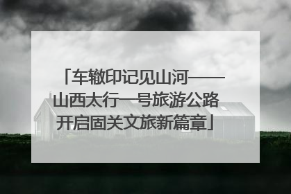 车辙印记见山河——山西太行一号旅游公路开启固关文旅新篇章