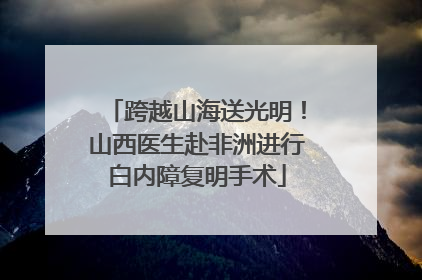 跨越山海送光明！山西医生赴非洲进行白内障复明手术