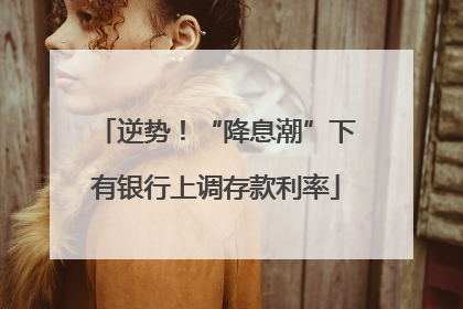 逆势！“降息潮”下有银行上调存款利率