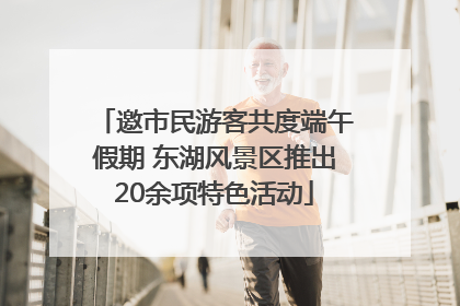 邀市民游客共度端午假期 东湖风景区推出20余项特色活动