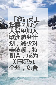 邀请英王撑腰？加拿大希望加入欧洲防务计划，减少对美依赖，特朗普：成为美国第51个州，免费用“金穹”
