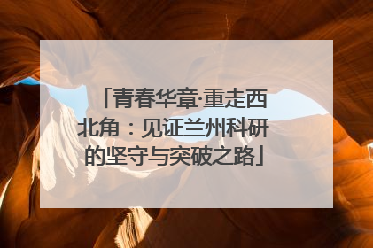青春华章·重走西北角：见证兰州科研的坚守与突破之路