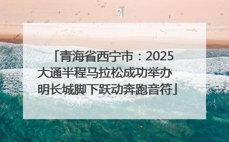 青海省西宁市：2025大通半程马拉松成功举办 明长城脚下跃动奔跑音符