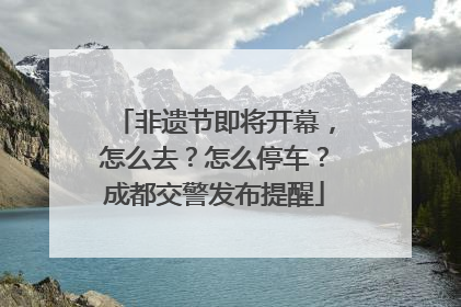非遗节即将开幕，怎么去？怎么停车？成都交警发布提醒