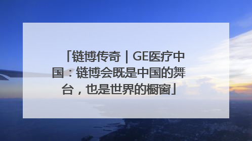 链博传奇｜GE医疗中国：链博会既是中国的舞台，也是世界的橱窗