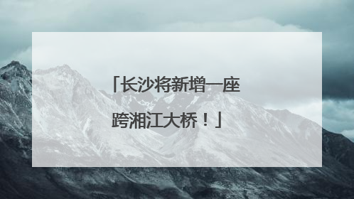 长沙将新增一座跨湘江大桥！