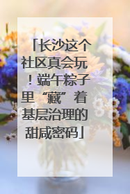 长沙这个社区真会玩！端午粽子里“藏”着基层治理的甜咸密码