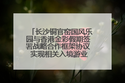长沙铜官窑国风乐园与香港金彩假期签署战略合作框架协议 实现相关入境游业务增收超亿元