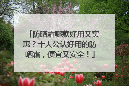 防晒霜哪款好用又实惠？十大公认好用的防晒霜，便宜又安全！