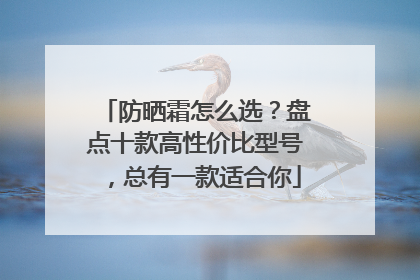 防晒霜怎么选？盘点十款高性价比型号，总有一款适合你