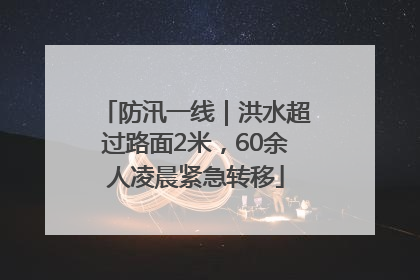 防汛一线｜洪水超过路面2米，60余人凌晨紧急转移