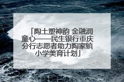 陶土塑神韵 金融润童心——民生银行重庆分行志愿者助力陶家镇小学美育计划