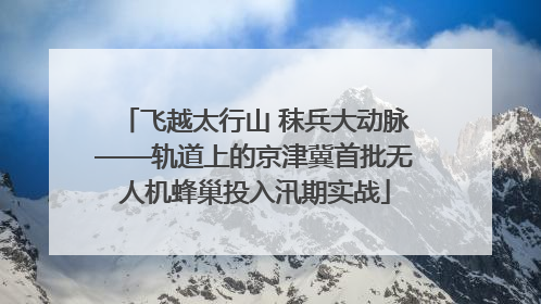 飞越太行山 秣兵大动脉——轨道上的京津冀首批无人机蜂巢投入汛期实战