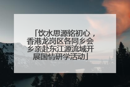 饮水思源铭初心，香港龙岗区各同乡会乡亲赴东江源流域开展国情研学活动