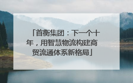 首衡集团：下一个十年，用智慧物流构建商贸流通体系新格局