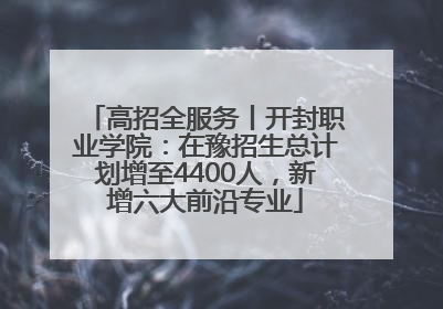 高招全服务丨开封职业学院：在豫招生总计划增至4400人，新增六大前沿专业