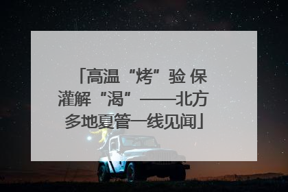 高温“烤”验 保灌解“渴”——北方多地夏管一线见闻