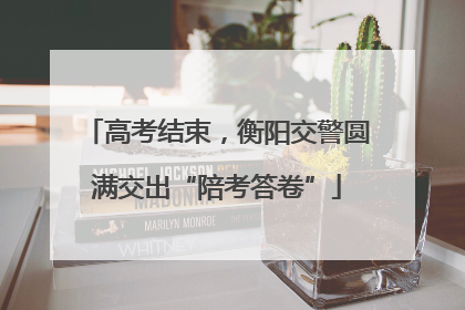 高考结束，衡阳交警圆满交出“陪考答卷”