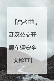 高考前，武汉公交开展车辆安全大检查
