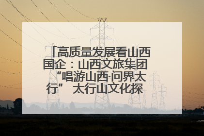高质量发展看山西国企：山西文旅集团“唱游山西·问界太行” 太行山文化探索之旅燃情启幕